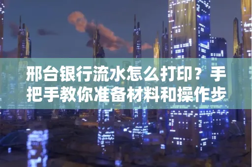 邢台银行流水怎么打印？手把手教你准备材料和操作步骤