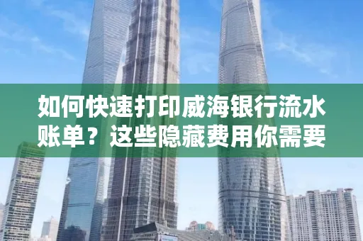 如何快速打印威海银行流水账单？这些隐藏费用你需要提前了解！